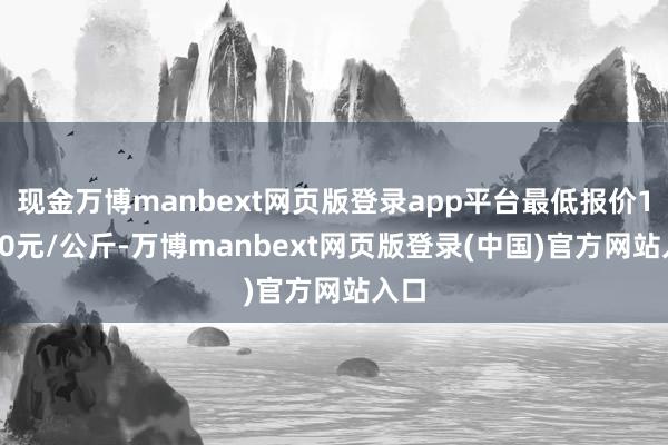 现金万博manbext网页版登录app平台最低报价13.50元/公斤-万博manbext网页版登录(中国)官方网站入口