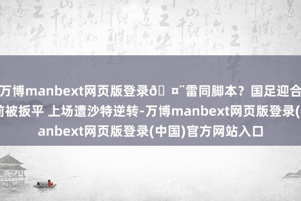 万博manbext网页版登录🤨雷同脚本？国足迎合2场先进球但中场前被扳平 上场遭沙特逆转-万博manbext网页版登录(中国)官方网站入口