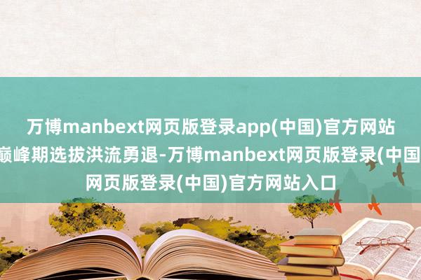 万博manbext网页版登录app(中国)官方网站曾经在行状的巅峰期选拔洪流勇退-万博manbext网页版登录(中国)官方网站入口