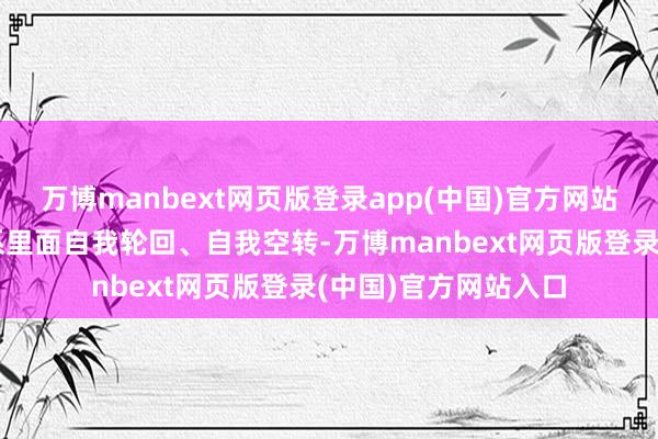 万博manbext网页版登录app(中国)官方网站大批资金在金融体系里面自我轮回、自我空转-万博manbext网页版登录(中国)官方网站入口