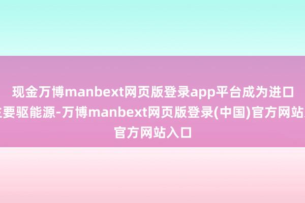 现金万博manbext网页版登录app平台成为进口的主要驱能源-万博manbext网页版登录(中国)官方网站入口