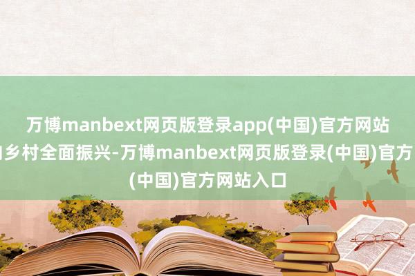 万博manbext网页版登录app(中国)官方网站逐渐迈向乡村全面振兴-万博manbext网页版登录(中国)官方网站入口